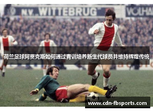 荷兰足球阿贾克斯如何通过青训培养新生代球员并维持辉煌传统 荷兰足球阿贾克斯如何通过青训培养新生代球员并维持辉煌传统