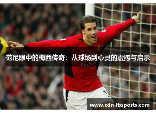 范尼眼中的梅西传奇:从球场到心灵的震撼与启示 范尼眼中的梅西传奇:从球场到心灵的震撼与启示