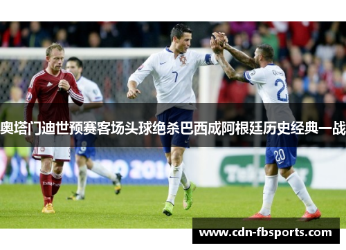 奥塔门迪世预赛客场头球绝杀巴西成阿根廷历史经典一战