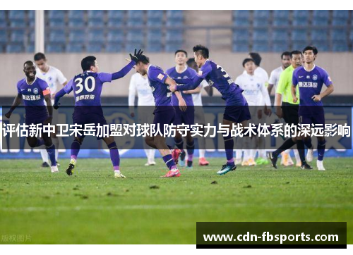 评估新中卫宋岳加盟对球队防守实力与战术体系的深远影响